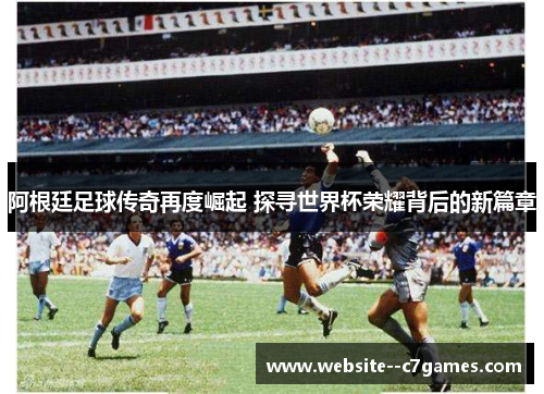 阿根廷足球传奇再度崛起 探寻世界杯荣耀背后的新篇章