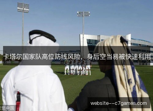 卡塔尔国家队高位防线风险,身后空当易被快速利用 卡塔尔国家队高位防线风险,身后空当易被快速利用